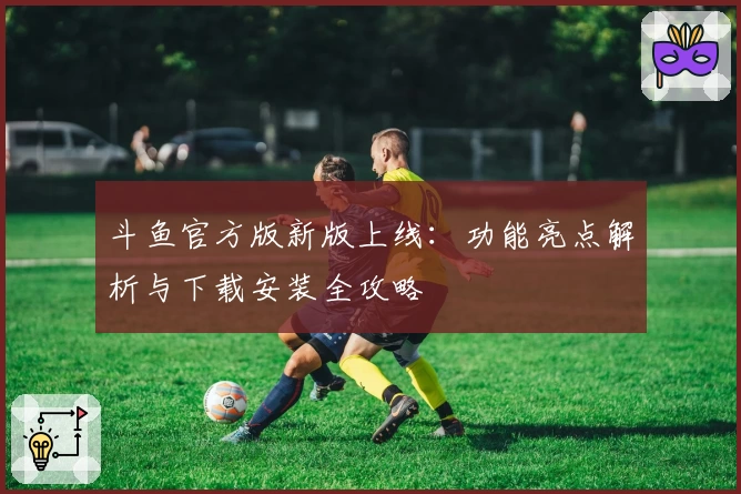 斗鱼官方版新版上线：功能亮点解析与下载安装全攻略