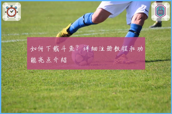 如何下载斗鱼？详细注册教程和功能亮点介绍