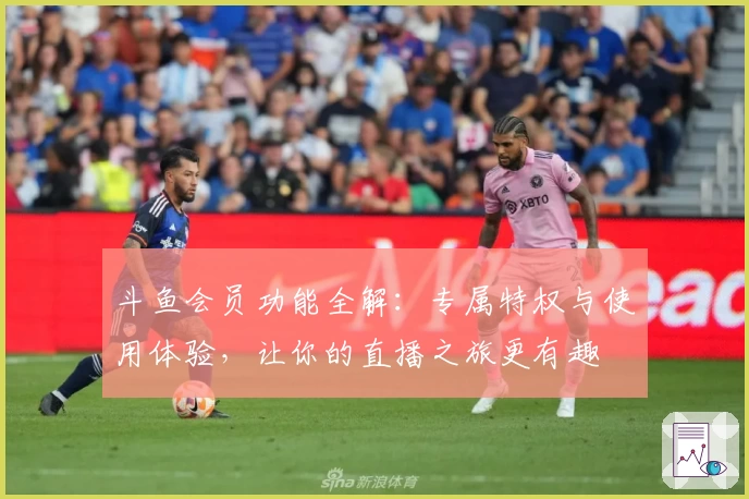 斗鱼会员功能全解：专属特权与使用体验，让你的直播之旅更有趣