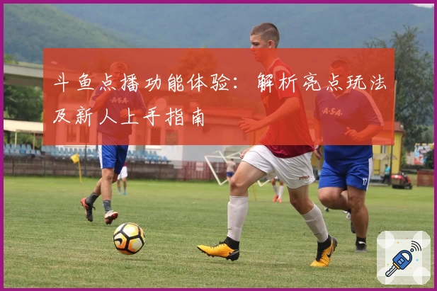 斗鱼点播功能体验:解析亮点玩法及新人上手指南