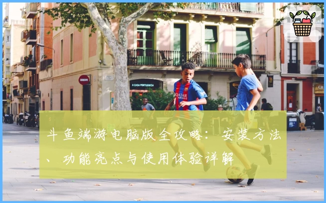 斗鱼端游电脑版全攻略:安装方法、功能亮点与使用体验详解