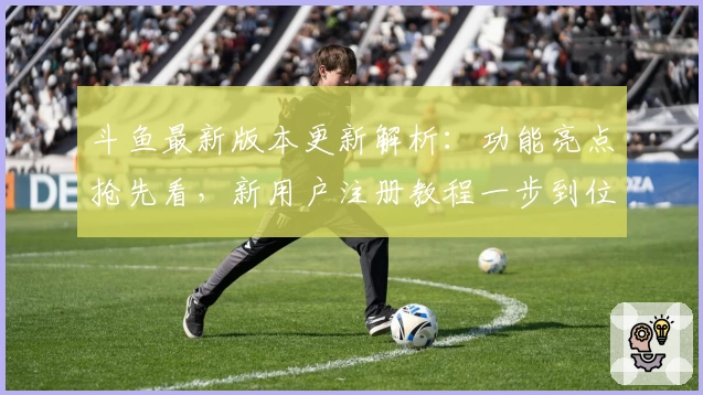 斗鱼最新版本更新解析：功能亮点抢先看，新用户注册教程一步到位