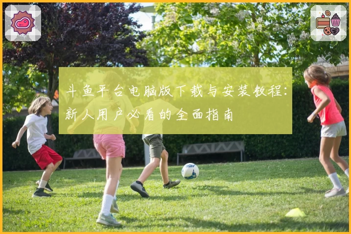 斗鱼平台电脑版下载与安装教程：新人用户必看的全面指南